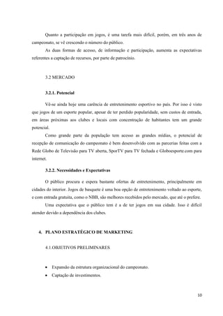 Quanto a participação em jogos, é uma tarefa mais difícil, porém, em três anos de
campeonato, se vê crescendo o número do público.
        As duas formas de acesso, de informação e participação, aumenta as expectativas
referentes a captação de recursos, por parte de patrocínio.



        3.2 MERCADO


        3.2.1. Potencial

        Vê-se ainda hoje uma carência de entretenimento esportivo no país. Por isso é visto
que jogos de um esporte popular, apesar de ter perdido popularidade, sem custos de entrada,
em áreas próximas aos clubes e locais com concentração de habitantes tem um grande
potencial.
        Como grande parte da população tem acesso as grandes mídias, o potencial de
recepção de comunicação do campeonato é bem desenvolvido com as parcerias feitas com a
Rede Globo de Televisão para TV aberta, SporTV para TV fechada e Globoesporte.com para
internet.

        3.2.2. Necessidades e Expectativas

        O público procura e espera bastante ofertas de entretenimento, principalmente em
cidades do interior. Jogos de basquete é uma boa opção de entretenimento voltado ao esporte,
e com entrada gratuita, como o NBB, são melhores recebidos pelo mercado, que até o prefere.
        Uma expectativa que o público tem é a de ter jogos em sua cidade. Isso é difícil
atender devido a dependência dos clubes.



    4. PLANO ESTRATÉGICO DE MARKETING


        4.1.OBJETIVOS PRELIMINARES



            Expansão da estrutura organizacional do campeonato.
            Captação de investimentos.



                                                                                         10
 