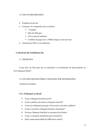 4.2. METAS PRELIMINARES



         Expandir em um ano
         Começar a 5a. temporada com no mínimo:
               17 equipes
               Mais de 300 jogos
               10% a mais de audiência
               5 milhões de pageviews e 500mil unique visitors por ano
         Aumentar em 80% os investimentos.




  5. SISTEMA DE INFORMAÇÃO


      5.1. PROBLEMA



      O que deve ser feito para que se aumentem os investimentos de patrocinadores no
Novo Basquete Brasil?



      5.2. ESTUDO EXPLORATÓRIO E DEMANDA POR INFORMAÇÕES

      Temáticas levantadas:




      5.2.1. O Basquete no Brasil.

             O que o Basquete brasileiro já foi?
             Como o publicou já encarou o basquete nacional?
             Como era o Basquete para que o fosse assim visto pelo o público?
             Como se encontra o Basquete brasileiro atualmente?
             Por que o Basquete brasileiro se encontra de tal forma?
             O que é o basquete atualmente para o brasileiro?
             Qual a representatividade do NBB nesse cenário?


                                                                                  11
 
