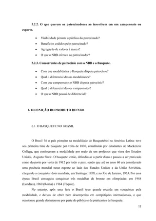 5.2.2. O que querem os patrocinadores ao investirem em um campeonato ou
esporte.

              Visibilidade perante o público do patrocinado?
              Benefícios cedidos pelo patrocinado?
              Agregação de valores à marca?
              O que o NBB oferece ao patrocinador?

       5.2.3. Concorrentes de patrocínio com o NBB e o Basquete.

              Com que modalidades o Basquete disputa patrocínio?
              Qual o diferencial dessas modalidades?
              Com que campeonatos o NBB disputa patrocínio?
              Qual o diferencial desses campeonatos?
              O que o NBB possui de diferencial?




    6. DEFINIÇÃO DO PRODUTO DO NBB




       6.1. O BASQUETE NO BRASIL



       O Brasil foi o país pioneiro na modalidade de Basquetebol na América Latina: teve
seu primeiro time de basquete por volta de 1896, constituído por estudantes do Mackenzie
College, que conheceram a modalidade por meio de um professor que viera dos Estados
Unidos, Augusto Shaw. O basquete, então, difundiu-se a partir disso e passou a ser praticado
como desporto por volta de 1912 por todo o país, sendo que até os anos 60 era considerado
uma potência mundial neste esporte ao lado dos Estados Unidos e da União Soviética,
chegando a conquistar dois mundiais, em Santiago, 1959, e no Rio de Janeiro, 1963. Por essa
época Brasil conseguiu conquistar três medalhas de bronze em olimpíadas: em 1948
(Londres), 1960 (Roma) e 1964 (Tóquio).
       No entanto, após essa fase o Brasil teve grande recaída em conquistas pela
modalidade, e deixou de obter bom desempenho em competições internacionais, o que
ocasionou grande desinteresse por parte do público e de praticantes de basquete.
                                                                                         12
 