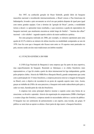 Em 1987, na conhecida geração de Oscar Schmidt, grande ídolo do basquete
masculino nacional e reconhecido internacionalmente, o Brasil venceu o Pan-Americano de
Indianápolis, levando o país novamente ao nível em que poderia disputar de igual para igual
com outras grandes equipes. Com o término da “geração de Oscar”, porém, a modalidade
tornou a decair e a apresentar maus resultados, o que ocasionou a queda de espectadores do
basquete nacional, que atualmente encontra-se ainda longe do futebol – “menina dos olhos”
nacional – e do voleibol – segundo esporte coletivo de maior audiência e prática.
       Em uma pesquisa realizada em 2006, por exemplo, os números apontaram para uma
queda de 63,3% relativa ao número de atletas inscritos na modalidade comparados ao ano de
1970. Isso fez com que o basquete não ficasse nem entre os 10 esportes mais praticados no
país, mesmo sendo um dos mais tradicionais em âmbito mundial.



       6.2. FUNÇÃO GENÉRICA DO NBB



       A LNB (Liga Nacional de Basquete) é uma empresa que faz parte da área esportiva,
mas especificamente do basquete. Reunindo as lideranças e os clubes brasileiros mais
representativos, a Liga foi criada a partir da ideia internacional de liga independente, gerida
pelos próprios clubes. Através do NBB (Novo Basquete Brasil), grande campeonato que conta
com a participação de 15 times brasileiros, a empresa procurou renovar a imagem do basquete
no Brasil, com o objetivo de reconduzi-lo ao posto de segundo esporte mais visto. Assim,
graças ao trabalho da LNB e de seus parceiros, o basquete está sendo redescoberto pelo país e,
cada vez mais, fazendo parte da vida dos brasileiros.
       A empresa tem como principal objetivo mostrar o esporte como uma forma de se
emocionar, se divertir e aprender. Através da organização de campeonatos (NBB e Interligas)
e eventos (Jogo das Estrelas), a empresa atende às necessidades afetivas e sociais do público.
O basquete traz um sentimento de pertencimento a um esporte, uma torcida, um grupo. O
público se sente bem ao apoiar os atletas e fazer parte de algo maior: o basquete brasileiro.




                                                                                                13
 