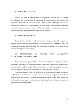 6.3. ATRIBUTOS TANGÍVEIS


       Trata-se de toda a infra-estrutura e organização realizada para o melhor
aproveitamento dos jogos por parte da organização da liga, dos clubes, dos atletas e dos
espectadores. Oferecida pelo fornecedor oficial, à Penalty confere a arbitragem, uniformes e
equipamentos esportivos. Aos patrocinadores de mídia confere a completa organização da
transmissão dos jogos de forma televisiva. Aos patrocinadores oficiais, os investimentos
necessários para que as propostas citadas acima tenham efetivação.


       6.4. ATRIBUTOS INTANGÍVEIS


       Entretenimento, diversão, emoção são atributos intangíveis alcançados a partir do
princípio elaborado pelo sociólogo Durkheim de consciente coletivo (DURKHEIM, 2007). Os
espectadores são incentivados a participar indiretamente das partidas através de estratégias de
comunicação integradas de marketing.


       6.5.    CLASSIFICAÇÃO            DO      PRODUTO          PARA       ANUNCIANTES/
PATROCINADORES/ FORNECEDORES


       Para os anunciantes, patrocinadores e fornecedores da NBB, o campeonato pode ser
considerado um produto de compra comparada. Isso porque para que os patrocinadores,
anunciantes e fornecedores coloquem dinheiro no negócio, há um estudo detalhado de retorno
de investimentos e outras possibilidades de produtos para patrocínios e anúncios.
       Atualmente, após três edições do NBB, apesar de haver maior visibilidade do basquete
no Brasil, pode-se dizer que o esporte ainda não alcançou um patamar desejado de
reconhecimento pelo público. Visto isso, não consideramos ainda o NBB como um produto
de demanda especial para os patrocinadores, porém, pode vir a tornar-se quando sua
popularidade/audiência aumentar.




                                                                                            14
 
