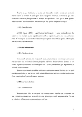 Observa-se que atualmente há apenas um fornecedor oficial e apenas um apoiador,
mesmo sendo o número de cotas para essas categorias ilimitado. Acreditasse que seria
necessário aumentar principalmente o número de apoiadores, visto que a NBB poderia
realizar maiores investimentos em outras áreas que não apenas às ligadas aos jogos.


       2.1.1.2. Capital de giro


       A NBB, ligada à LNB – Liga Nacional de Basquete – é uma instituição sem fins
lucrativos e se mantém apenas a partir de investidores e patrocinadores, não visando lucro a
partir de suas ações. Existe um fluxo de caixa que supre as necessidades gerais. Informações
detalhadas não foram fornecidas.


       2.1.2 Recursos humanos


       2.1.2.1. Administrativos


       No momento estamos nos preparando para aumentar nosso número de funcionários,
para os quais não possuímos nenhum programa específico de capacitação. Quanto ao seu
salário, digamos que estamos evoluindo para isso – vale a pena lembrar que dependemos de
terceiros financeiramente.
       Nosso organograma é específico, tendo que prestamos conta das funções para as quais
contratamos alguém, e, por sermos ainda uma entidade nova, podemos considerar que nosso
clima organizacional precisa de alguns reajustes.


       2.1.3 Recursos materiais


       2.1.3.1. Estrutura física


       Nossa estrutura física no momento está pequena para o trabalho que exercemos, por
isso estamos em busca de um novo endereço que nos comporte mais adequadamente. Por ora,
no entanto, a utilização do espaço que temos está boa.




                                                                                          2
 