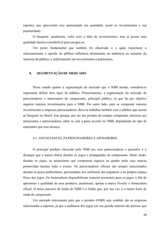esportes, que aproveitam isso aumentando sua qualidade, assim os investimentos e sua
popularidade.
         O basquete, atualmente, sofre com a falta de investimentos, mas já possui uma
qualidade técnica considerável para reergue-se.
         Um ponto fundamental que também foi observado é o quão importante o
relacionamento e opinião do público influência diretamente na audiência ou aumento do
interesse do público, e indiretamente em investimentos e patrocínios.



    8.     SEGMENTAÇÃO DE MERCADO



         Nesse estudo quanto à segmentação do mercado que o NBB atende, considera-se
importante definir dois tipos de público. Primeiramente, a segmentação do mercado de
patrocinadores e anunciantes do campeonato, principal público, já que há por objetivo
angariar maiores investimentos para o NBB. Por outro lado, para se conquistar maiores
investimentos e empresas patrocinadoras, deve-se trabalhar também com o público que assiste
ao basquete no Brasil. Isso porque, por ser um produto de compra comparada, interessa aos
anunciantes e patrocinadores saber se vale a pena investir no NBB, dependendo do tipo de
espectador que esse alcança.


         8.1. ANUNCIANTES, PATROCINADORES E APOIADORES


         O principal produto oferecido pelo NBB aos seus patrocinadores e parceiros é o
destaque que a marca obterá durante os jogos e propagandas do campeonato. Deste modo,
durante os jogos, os anunciantes que comprarem espaços na quadra terão suas marcas
promovidas durante todo o evento. Os patrocinadores oficiais são sempre mencionados
durante as peças publicitárias, apresentados nos uniformes dos jogadores e no próprio espaço
físico dos jogos. Os fornecedores disponibilizam material necessário para os jogos, a fim de
apresentar a qualidade de seus produtos, atualmente, apenas a marca Penalty é fornecedora
oficial. O único parceiro de mídia do NBB é a Globo que, por sua vez, é a maior fonte de
renda do campeonato.
         Um mercado interessante para que o produto (NBB) seja vendido são as empresas
relacionadas a esportes, já que a audiência dos jogos em sua grande maioria são pessoas que

                                                                                         26
 