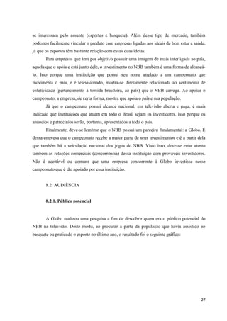 se interessam pelo assunto (esportes e basquete). Além desse tipo de mercado, também
podemos facilmente vincular o produto com empresas ligadas aos ideais de bem estar e saúde,
já que os esportes têm bastante relação com essas duas ideias.
       Para empresas que tem por objetivo possuir uma imagem de mais interligada ao país,
aquela que o apóia e está junto dele, o investimento no NBB também é uma forma de alcançá-
lo. Isso porque uma instituição que possui seu nome atrelado a um campeonato que
movimenta o país, e é televisionado, mostra-se diretamente relacionada ao sentimento de
coletividade (pertencimento à torcida brasileira, ao país) que o NBB carrega. Ao apoiar o
campeonato, a empresa, de certa forma, mostra que apóia o país e sua população.
       Já que o campeonato possui alcance nacional, em televisão aberta e paga, é mais
indicado que instituições que atuem em todo o Brasil sejam os investidores. Isso porque os
anúncios e patrocínios serão, portanto, apresentados a todo o país.
       Finalmente, deve-se lembrar que o NBB possui um parceiro fundamental: a Globo. É
dessa empresa que o campeonato recebe a maior parte de seus investimentos e é a partir dela
que também há a veiculação nacional dos jogos do NBB. Visto isso, deve-se estar atento
também às relações comerciais (concorrência) dessa instituição com prováveis investidores.
Não é aceitável ou comum que uma empresa concorrente à Globo investisse nesse
campeonato que é tão apoiado por essa instituição.


       8.2. AUDIÊNCIA


       8.2.1. Público potencial


       A Globo realizou uma pesquisa a fim de descobrir quem era o público potencial do
NBB na televisão. Deste modo, ao procurar a parte da população que havia assistido ao
basquete ou praticado o esporte no último ano, o resultado foi o seguinte gráfico:




                                                                                        27
 