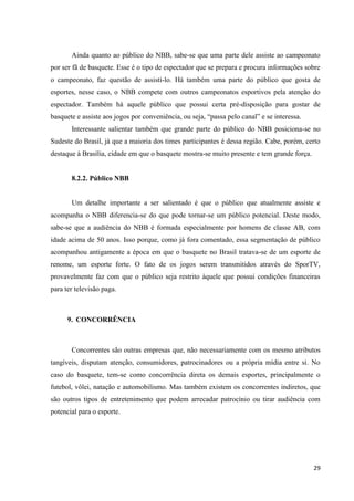 Ainda quanto ao público do NBB, sabe-se que uma parte dele assiste ao campeonato
por ser fã de basquete. Esse é o tipo de espectador que se prepara e procura informações sobre
o campeonato, faz questão de assisti-lo. Há também uma parte do público que gosta de
esportes, nesse caso, o NBB compete com outros campeonatos esportivos pela atenção do
espectador. Também há aquele público que possui certa pré-disposição para gostar de
basquete e assiste aos jogos por conveniência, ou seja, “passa pelo canal” e se interessa.
       Interessante salientar também que grande parte do público do NBB posiciona-se no
Sudeste do Brasil, já que a maioria dos times participantes é dessa região. Cabe, porém, certo
destaque à Brasília, cidade em que o basquete mostra-se muito presente e tem grande força.


       8.2.2. Público NBB


       Um detalhe importante a ser salientado é que o público que atualmente assiste e
acompanha o NBB diferencia-se do que pode tornar-se um público potencial. Deste modo,
sabe-se que a audiência do NBB é formada especialmente por homens de classe AB, com
idade acima de 50 anos. Isso porque, como já fora comentado, essa segmentação de público
acompanhou antigamente a época em que o basquete no Brasil tratava-se de um esporte de
renome, um esporte forte. O fato de os jogos serem transmitidos através do SporTV,
provavelmente faz com que o público seja restrito àquele que possui condições financeiras
para ter televisão paga.



      9. CONCORRÊNCIA



       Concorrentes são outras empresas que, não necessariamente com os mesmo atributos
tangíveis, disputam atenção, consumidores, patrocinadores ou a própria mídia entre si. No
caso do basquete, tem-se como concorrência direta os demais esportes, principalmente o
futebol, vôlei, natação e automobilismo. Mas também existem os concorrentes indiretos, que
são outros tipos de entretenimento que podem arrecadar patrocínio ou tirar audiência com
potencial para o esporte.




                                                                                             29
 