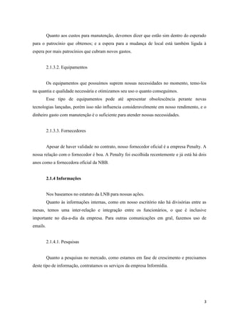 Quanto aos custos para manutenção, devemos dizer que estão sim dentro do esperado
para o patrocínio que obtemos; e a espera para a mudança de local está também ligada à
espera por mais patrocínios que cubram novos gastos.


          2.1.3.2. Equipamentos


          Os equipamentos que possuímos suprem nossas necessidades no momento, temo-los
na quantia e qualidade necessária e otimizamos seu uso o quanto conseguimos.
          Esse tipo de equipamentos pode até apresentar obsolescência perante novas
tecnologias lançadas, porém isso não influencia consideravelmente em nosso rendimento, e o
dinheiro gasto com manutenção é o suficiente para atender nossas necessidades.


          2.1.3.3. Fornecedores


          Apesar de haver validade no contrato, nosso fornecedor oficial é a empresa Penalty. A
nossa relação com o fornecedor é boa. A Penalty foi escolhida recentemente e já está há dois
anos como a fornecedora oficial da NBB.


          2.1.4 Informações


          Nos baseamos no estatuto da LNB para nossas ações.
          Quanto às informações internas, como em nosso escritório não há divisórias entre as
mesas, temos uma inter-relação e integração entre os funcionários, o que é inclusive
importante no dia-a-dia da empresa. Para outras comunicações em gral, fazemos uso de
emails.


          2.1.4.1. Pesquisas


          Quanto a pesquisas no mercado, como estamos em fase de crescimento e precisamos
deste tipo de informação, contratamos os serviços da empresa Informídia.




                                                                                             3
 