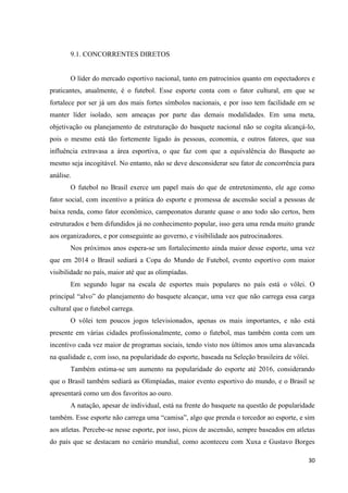 9.1. CONCORRENTES DIRETOS


       O líder do mercado esportivo nacional, tanto em patrocínios quanto em espectadores e
praticantes, atualmente, é o futebol. Esse esporte conta com o fator cultural, em que se
fortalece por ser já um dos mais fortes símbolos nacionais, e por isso tem facilidade em se
manter líder isolado, sem ameaças por parte das demais modalidades. Em uma meta,
objetivação ou planejamento de estruturação do basquete nacional não se cogita alcançá-lo,
pois o mesmo está tão fortemente ligado às pessoas, economia, e outros fatores, que sua
influência extravasa a área esportiva, o que faz com que a equivalência do Basquete ao
mesmo seja incogitável. No entanto, não se deve desconsiderar seu fator de concorrência para
análise.
       O futebol no Brasil exerce um papel mais do que de entretenimento, ele age como
fator social, com incentivo a prática do esporte e promessa de ascensão social a pessoas de
baixa renda, como fator econômico, campeonatos durante quase o ano todo são certos, bem
estruturados e bem difundidos já no conhecimento popular, isso gera uma renda muito grande
aos organizadores, e por conseguinte ao governo, e visibilidade aos patrocinadores.
       Nos próximos anos espera-se um fortalecimento ainda maior desse esporte, uma vez
que em 2014 o Brasil sediará a Copa do Mundo de Futebol, evento esportivo com maior
visibilidade no país, maior até que as olimpíadas.
       Em segundo lugar na escala de esportes mais populares no país está o vôlei. O
principal “alvo” do planejamento do basquete alcançar, uma vez que não carrega essa carga
cultural que o futebol carrega.
       O vôlei tem poucos jogos televisionados, apenas os mais importantes, e não está
presente em várias cidades profissionalmente, como o futebol, mas também conta com um
incentivo cada vez maior de programas sociais, tendo visto nos últimos anos uma alavancada
na qualidade e, com isso, na popularidade do esporte, baseada na Seleção brasileira de vôlei.
       Também estima-se um aumento na popularidade do esporte até 2016, considerando
que o Brasil também sediará as Olimpíadas, maior evento esportivo do mundo, e o Brasil se
apresentará como um dos favoritos ao ouro.
       A natação, apesar de individual, está na frente do basquete na questão de popularidade
também. Esse esporte não carrega uma “camisa”, algo que prenda o torcedor ao esporte, e sim
aos atletas. Percebe-se nesse esporte, por isso, picos de ascensão, sempre baseados em atletas
do país que se destacam no cenário mundial, como aconteceu com Xuxa e Gustavo Borges

                                                                                            30
 