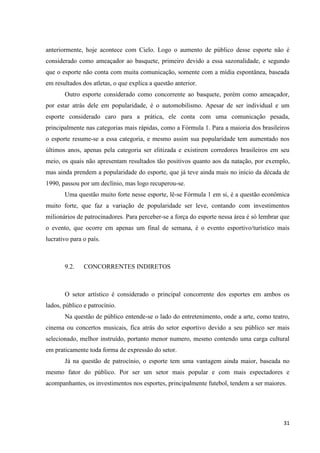 anteriormente, hoje acontece com Cielo. Logo o aumento de público desse esporte não é
considerado como ameaçador ao basquete, primeiro devido a essa sazonalidade, e segundo
que o esporte não conta com muita comunicação, somente com a mídia espontânea, baseada
em resultados dos atletas, o que explica a questão anterior.
       Outro esporte considerado como concorrente ao basquete, porém como ameaçador,
por estar atrás dele em popularidade, é o automobilismo. Apesar de ser individual e um
esporte considerado caro para a prática, ele conta com uma comunicação pesada,
principalmente nas categorias mais rápidas, como a Fórmula 1. Para a maioria dos brasileiros
o esporte resume-se a essa categoria, e mesmo assim sua popularidade tem aumentado nos
últimos anos, apenas pela categoria ser elitizada e existirem corredores brasileiros em seu
meio, os quais não apresentam resultados tão positivos quanto aos da natação, por exemplo,
mas ainda prendem a popularidade do esporte, que já teve ainda mais no início da década de
1990, passou por um declínio, mas logo recuperou-se.
       Uma questão muito forte nesse esporte, lê-se Fórmula 1 em si, é a questão econômica
muito forte, que faz a variação de popularidade ser leve, contando com investimentos
milionários de patrocinadores. Para perceber-se a força do esporte nessa área é só lembrar que
o evento, que ocorre em apenas um final de semana, é o evento esportivo/turístico mais
lucrativo para o país.



       9.2.    CONCORRENTES INDIRETOS



       O setor artístico é considerado o principal concorrente dos esportes em ambos os
lados, público e patrocínio.
       Na questão de público entende-se o lado do entretenimento, onde a arte, como teatro,
cinema ou concertos musicais, fica atrás do setor esportivo devido a seu público ser mais
selecionado, melhor instruído, portanto menor numero, mesmo contendo uma carga cultural
em praticamente toda forma de expressão do setor.
       Já na questão de patrocínio, o esporte tem uma vantagem ainda maior, baseada no
mesmo fator do público. Por ser um setor mais popular e com mais espectadores e
acompanhantes, os investimentos nos esportes, principalmente futebol, tendem a ser maiores.




                                                                                           31
 
