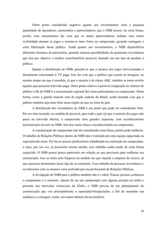 Outro ponto considerado negativo quanto aos investimentos seria a pequena
quantidade de apoiadores, anunciantes e patrocinadores que o NBB possui, de certa forma,
porém, essa característica faz com que os atuais patrocinadores tenham uma maior
visibilidade durante os jogos e tornem-se mais fortes no campeonato, gerando vantagens e
certa fidelização desse público. Ainda quanto aos investimentos, o NBB disponibiliza
diferentes formatos de patrocínios, gerando maiores possibilidades de potenciais investidores
que tem por objetivo o melhor custo/benefício possível, baseado em seu tipo de produto e
público.
       Quanto à distribuição do NBB, percebe-se que o alcance dos jogos televisionados é
diretamente relacionado à TV paga. Isso faz com que o público que assiste ao basquete, ao
mesmo tempo em que é atendido, já que a maioria é de classe ABC, também se torna restrito
àqueles que possuem televisão paga. Outro ponto relativo à possível estagnação no número de
público e fãs do NBB é a concentração regional dos times participantes no campeonato. Desta
forma, como a grande maioria vem da região sudeste do Brasil, acaba fazendo com que o
público também seja mais forte nessa região do que no resto do país.
       A distribuição dos investidores do NBB é um ponto que pode ser considerado forte.
Por ser televisionado, na medida do possível, para todo o país (já que a maioria dos jogos não
passa na televisão aberta), o campeonato atrai grandes empresas, com reconhecimento
nacional para investir no NBB. Isso traz maior força e reconhecimento ao campeonato.
       A comunicação do campeonato não foi considerada como fraca, porém pode melhorar.
O trabalho de Relações Públicas dentro do NBB não é realizado por uma equipe capacitada ou
especializada nisso. Por haver poucos profissionais trabalhando na realização do campeonato,
e estes, por sua vez, já possuírem muitas tarefas, esse trabalho acaba sendo de certa forma
esquecido. O NBB possui pouco patrocínio em relação ao que precisaria para melhorar sua
estruturação. Isso se torna uma fraqueza na medida em que impede a empresa de crescer, já
que necessita diretamente desse tipo de investimento. Esse trabalho de procurar investidores e
se relacionar com os mesmos seria realizado por um profissional de Relações Públicas.
       A divulgação do NBB para o público também não é o ideal. Poucas pessoas conhecem
o campeonato e o assistem. Apesar de ser um campeonato com alguma posição na mídia e
presente nos intervalos comerciais da Globo, o NBB precisa de um planejamento de
comunicação que vise principalmente o espectador/telespectador, a fim de aumentar sua
audiência e conseguir, assim, um maior número de investidores.



                                                                                           35
 