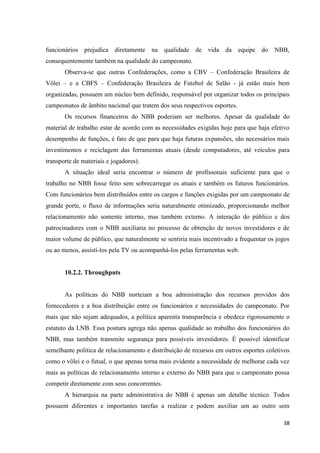 funcionários prejudica diretamente na qualidade de vida da equipe do NBB,
consequentemente também na qualidade do campeonato.
       Observa-se que outras Confederações, como a CBV – Confederação Brasileira de
Vôlei – e a CBFS – Confederação Brasileira de Futebol de Salão - já estão mais bem
organizadas, possuem um núcleo bem definido, responsável por organizar todos os principais
campeonatos de âmbito nacional que tratem dos seus respectivos esportes.
       Os recursos financeiros do NBB poderiam ser melhores. Apesar da qualidade do
material de trabalho estar de acordo com as necessidades exigidas hoje para que haja efetivo
desempenho de funções, é fato de que para que haja futuras expansões, são necessários mais
investimentos e reciclagem das ferramentas atuais (desde computadores, até veículos para
transporte de materiais e jogadores).
       A situação ideal seria encontrar o número de profissonais suficiente para que o
trabalho no NBB fosse feito sem sobrecarregar os atuais e também os futuros funcionários.
Com funcionários bem distribuídos entre os cargos e funções exigidas por um campeonato de
grande porte, o fluxo de informações seria naturalmente otimizado, proporcionando melhor
relacionamento não somente interno, mas também externo. A interação do público e dos
patrocinadores com o NBB auxiliaria no processo de obtenção de novos investidores e de
maior volume de público, que naturalmente se sentiria mais incentivado a frequentar os jogos
ou ao menos, assistí-los pela TV ou acompanhá-los pelas ferramentas web.


       10.2.2. Throughputs


       As políticas do NBB norteiam a boa administração dos recursos providos dos
fornecedores e a boa distribuição entre os funcionários e necessidades do campeonato. Por
mais que não sejam adequados, a política aparenta transparência e obedece rigorosamente o
estatuto da LNB. Essa postura agrega não apenas qualidade ao trabalho dos funcionários do
NBB, mas também transmite segurança para possíveis investidores. É possível identificar
semelhante política de relacionamento e distribuição de recursos em outros esportes coletivos
como o vôlei e o futsal, o que apenas torna mais evidente a necessidade de melhorar cada vez
mais as políticas de relacionamento interno e externo do NBB para que o campeonato possa
competir diretamente com seus concorrentes.
       A hierarquia na parte administrativa do NBB é apenas um detalhe técnico. Todos
possuem diferentes e importantes tarefas a realizar e podem auxiliar um ao outro sem

                                                                                          38
 