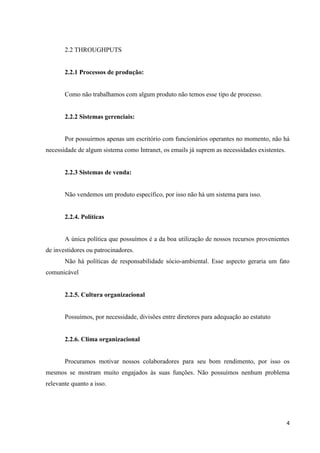 2.2 THROUGHPUTS


       2.2.1 Processos de produção:


       Como não trabalhamos com algum produto não temos esse tipo de processo.


       2.2.2 Sistemas gerenciais:


       Por possuirmos apenas um escritório com funcionários operantes no momento, não há
necessidade de algum sistema como Intranet, os emails já suprem as necessidades existentes.


       2.2.3 Sistemas de venda:


       Não vendemos um produto específico, por isso não há um sistema para isso.


       2.2.4. Políticas


       A única política que possuímos é a da boa utilização de nossos recursos provenientes
de investidores ou patrocinadores.
       Não há políticas de responsabilidade sócio-ambiental. Esse aspecto geraria um fato
comunicável


       2.2.5. Cultura organizacional


       Possuímos, por necessidade, divisões entre diretores para adequação ao estatuto


       2.2.6. Clima organizacional


       Procuramos motivar nossos colaboradores para seu bom rendimento, por isso os
mesmos se mostram muito engajados às suas funções. Não possuímos nenhum problema
relevante quanto a isso.




                                                                                              4
 
