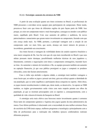 11.1.2. Estratégia: aumento da estrutura do NBB


       A partir de uma avaliação quanto aos times existentes no Brasil, os profissionais do
NBB procuram e convidam novas equipes para participarem do campeonato. Deste modo,
procura-se fazer com que times de diferentes regiões do país façam parte do NBB. Isso
porque, ao criar um campeonato maior e mais heterogêneo, consegue-se atender a um público
maior, espalhado pelo Brasil. Com esse aumento de público e audiência, há novos
patrocinadores e anunciantes que geram maior investimento no campeonato, fazendo com que
este cresça ainda mais. Ao NBB, portanto, a principal vantagem será a criação de um
campeonato cada vez mais forte, que assim, alcança um maior número de pessoas e
investidores, garantindo seu crescimento.
       Aos times haverá a vantagem da visibilidade dentro do cenário esportivo brasileiro e
uma maior conquista de fãs. Isso faz com que ele seja mais reconhecido no Brasil e que seus
atletas possuam maior destaque, possibilitando melhorias técnicas de seus jogadores e,
futuramente, contratos e negociações com times e campeonatos estrangeiros, trazendo lucro
ao time. Ao aumentar o número de torcedores e fãs, as equipes possuem também um aumento
na captação financeira, já que esse público prestigiará os jogos e comprará os produtos
oferecidos, como não faziam anteriormente.
       Caso o clube seja atrelado a alguma cidade, a estratégia trará também vantagens a
esses locais que, ao sediar os jogos e possuir um time, gera um reforço quanto a identidade de
sua população, que se sente orgulhosa e participante dessa conquista no esporte. Além disso,
os jogos trazem reconhecimento à cidade que, deste modo, se desenvolve. Ao apoiar ao NBB
também, os órgãos governamentais serão vistos com mais respeito perante aos olhos da
população, já que se mostram preocupados com os esportes e, consequentemente, com a
qualidade de vida e desenvolvimento do basquete no Brasil.
       A estratégia seria mais efetiva caso houvesse maior investimento quanto à estrutura
física tanto do campeonato (ginásios e logística dos jogos) quanto da área administrativa da
marca. Esse último problema é relacionado com a necessidade de uma melhor estrutura física
do escritório da LNB (mais espaço, melhores programas e tecnologia) e principalmente com a
falta de profissionais para a realização dos trabalhos (poucos colaboradores realizam
diferentes projetos).




                                                                                           40
 