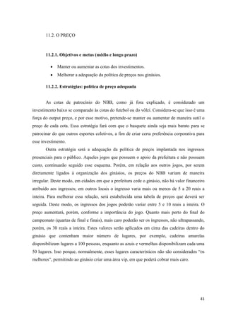 11.2. O PREÇO



       11.2.1. Objetivos e metas (médio e longo prazo)

            Manter ou aumentar as cotas dos investimentos.
            Melhorar a adequação da política de preços nos ginásios.

       11.2.2. Estratégias: política de preço adequada


       As cotas de patrocínio do NBB, como já fora explicado, é considerado um
investimento baixo se comparado às cotas do futebol ou do vôlei. Considera-se que isso é uma
força do output preço, e por esse motivo, pretende-se manter ou aumentar de maneira sutil o
preço de cada cota. Essa estratégia fará com que o basquete ainda seja mais barato para se
patrocinar do que outros esportes coletivos, a fim de criar certa preferência corporativa para
esse investimento.
       Outra estratégia será a adequação da política de preços implantada nos ingressos
presenciais para o público. Aqueles jogos que possuem o apoio da prefeitura e não possuem
custo, continuarão seguido esse esquema. Porém, em relação aos outros jogos, por serem
diretamente ligados à organização dos ginásios, os preços do NBB variam de maneira
irregular. Deste modo, em cidades em que a prefeitura cede o ginásio, não há valor financeiro
atribuído aos ingressos; em outros locais o ingresso varia mais ou menos de 5 a 20 reais a
inteira. Para melhorar essa relação, será estabelecida uma tabela de preços que deverá ser
seguida. Deste modo, os ingressos dos jogos poderão variar entre 5 e 10 reais a inteira. O
preço aumentará, porém, conforme a importância do jogo. Quanto mais perto do final do
campeonato (quartas de final e finais), mais caro poderão ser os ingressos, não ultrapassando,
porém, os 30 reais a inteira. Estes valores serão aplicados em cima das cadeiras dentro do
ginásio que contenham maior número de lugares, por exemplo, cadeiras amarelas
disponibilizam lugares a 100 pessoas, enquanto as azuis e vermelhas disponibilizam cada uma
50 lugares. Isso porque, normalmente, esses lugares característicos não são considerados “os
melhores”, permitindo ao ginásio criar uma área vip, em que poderá cobrar mais caro.




                                                                                           41
 