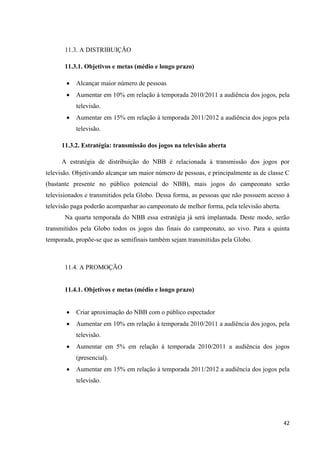 11.3. A DISTRIBUIÇÃO

       11.3.1. Objetivos e metas (médio e longo prazo)

          Alcançar maior número de pessoas
          Aumentar em 10% em relação à temporada 2010/2011 a audiência dos jogos, pela
           televisão.
          Aumentar em 15% em relação à temporada 2011/2012 a audiência dos jogos pela
           televisão.

     11.3.2. Estratégia: transmissão dos jogos na televisão aberta

     A estratégia de distribuição do NBB é relacionada à transmissão dos jogos por
televisão. Objetivando alcançar um maior número de pessoas, e principalmente as de classe C
(bastante presente no público potencial do NBB), mais jogos do campeonato serão
televisionados e transmitidos pela Globo. Dessa forma, as pessoas que não possuem acesso à
televisão paga poderão acompanhar ao campeonato de melhor forma, pela televisão aberta.
       Na quarta temporada do NBB essa estratégia já será implantada. Deste modo, serão
transmitidos pela Globo todos os jogos das finais do campeonato, ao vivo. Para a quinta
temporada, propõe-se que as semifinais também sejam transmitidas pela Globo.



       11.4. A PROMOÇÃO


       11.4.1. Objetivos e metas (médio e longo prazo)


          Criar aproximação do NBB com o público espectador
          Aumentar em 10% em relação à temporada 2010/2011 a audiência dos jogos, pela
           televisão.
          Aumentar em 5% em relação à temporada 2010/2011 a audiência dos jogos
           (presencial).
          Aumentar em 15% em relação à temporada 2011/2012 a audiência dos jogos pela
           televisão.




                                                                                          42
 