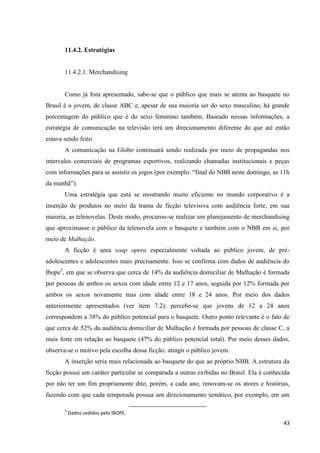 11.4.2. Estratégias


       11.4.2.1. Merchandising


       Como já fora apresentado, sabe-se que o público que mais se atenta ao basquete no
Brasil é o jovem, de classe ABC e, apesar de sua maioria ser do sexo masculino, há grande
porcentagem do público que é do sexo feminino também. Baseado nessas informações, a
estratégia de comunicação na televisão terá um direcionamento diferente do que até então
estava sendo feito.
       A comunicação na Globo continuará sendo realizada por meio de propagandas nos
intervalos comerciais de programas esportivos, realizando chamadas institucionais e peças
com informações para se assistir os jogos (por exemplo: “final do NBB neste domingo, as 11h
da manhã”).
       Uma estratégia que está se mostrando muito eficiente no mundo corporativo é a
inserção de produtos no meio da trama de ficção televisiva com audiência forte, em sua
maioria, as telenovelas. Deste modo, procurou-se realizar um planejamento de merchandising
que aproximasse o público da telenovela com o basquete e também com o NBB em si, por
meio de Malhação.
       A ficção é uma soap opera especialmente voltada ao público jovem, de pré-
adolescentes e adolescentes mais precisamente. Isso se confirma com dados de audiência do
Ibope3, em que se observa que cerca de 14% da audiência domiciliar de Malhação é formada
por pessoas de ambos os sexos com idade entre 12 e 17 anos, seguida por 12% formada por
ambos os sexos novamente mas com idade entre 18 e 24 anos. Por meio dos dados
anteriormente apresentados (ver item 7.2), percebe-se que jovens de 12 a 24 anos
correspondem a 38% do público potencial para o basquete. Outro ponto relevante é o fato de
que cerca de 52% da audiência domiciliar de Malhação é formada por pessoas de classe C, a
mais forte em relação ao basquete (47% do público potencial total). Por meio desses dados,
observa-se o motivo pela escolha dessa ficção: atingir o público jovem.
       A inserção seria mais relacionada ao basquete do que ao próprio NBB. A estrutura da
ficção possui um caráter particular se comparada a outras exibidas no Brasil. Ela é conhecida
por não ter um fim propriamente dito, porém, a cada ano, renovam-se os atores e histórias,
fazendo com que cada temporada possua um direcionamento temático, por exemplo, em um

       3
           Dados cedidos pelo IBOPE.
                                                                                          43
 