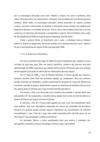 ano os personagens principais eram mais voltados à música, em outro à academia, entre
outros. Para aproveitar essa característica, o basquete será escolhido para esse direcionamento
temático. Deste modo, os personagens principais seriam praticantes do esporte, usariam
roupas e acessórios relacionados ao basquete e utilizariam termos técnicos das quadras para
despertar a atenção e curiosidade dos jovens. Assim, cria-se uma tendência para que os jovens
comecem a se interessar pelo basquete e acompanham o esporte. Haverá também, claro, ações
de merchandising do NBB ao longo da quarta temporada, por três meses.
       Como a própria Globo se beneficiará com a ação, a estratégia torna-se bastante
plausível. Quanto ao pagamento, haverá um acordo com a própria emissora, com o objetivo
de que o merchandising de alguma forma seja pago pelo NBB.


       11.4.2.2. Ação com as Prefeituras


       Por meio do histórico dos jogos do NBB, foi possível identificar que o público é muito
oscilante de jogo para jogo. Sem um motivo específico, inclusive não previsto nem pela
administração do NBB, especula-se que muitos fatores possam influenciar para essa variação
tão discrepante como pode ser observada nas informações descritas abaixo:
       No 17º jogo do NBB, o time de Brasília enfrentou o Franca, partida que marcou o
primeiro encontro entre duas das principais equipes do campeonato. Para essa primeira
partida, realizada em Uberlândia, o público presencial foi inexpressivo, menos de 300 pessoas
assistiram a partida no ginásio. Infelizmente carecem as estatísticas de audiência televisiva do
dia, apenas pode-se informar que o jogo foi televisionado pela Sportv.
       No entanto, o fato a ser observado seria: também televisionado, o mesmo duelo, mas
pela partida 122º do campeonato, o encontro dessas equipes levou mais de 2mil torcedores ao
ginásio do Franca, que jogava em casa na ocasião.
       É relevante o fato de o Franca estar jogando em casa, e por isso naturalmente atrair
mais público, mas essa discrepância observada em termos de quantidade de torcedores
presente nos ginásios apenas ressalta aspectos importantes nas considerações do ambiente
mercadológico, e que o fato de o jogo estar sendo transmitido pela televisão possa ser um
fator negativo que prejudique a audiência presencial.
       Os principais fatores a serem considerados para essa análise e estratégia são:
demográfico, econômico, natural, tecnológico, político, legal, sociocultural



                                                                                             44
 
