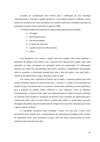 Levando em consideração esses fatores para a elaboração de uma estratégia
comunicacional, é realizada a seguinte proposta e o seu objetivo primeiro: melhorar o baixo
número de torcedores por meio de políticas de incentivo onde fosse solicitada a presença da
população no ginásio onde acontecerão os jogos da NBB.
       Torcedores podem não frequentar os jogos porque algumas dessas partidas:
                  são pagas
                  são de difícil acesso
                  são mal divulgadas
                  os times não são locais
                  o ginásio carece de infra-estrutura
                  outros


       Essa perspectiva nos remete a sugerir que uma solução viável para melhorar a
frequência do público seria efetivar com a assessoria de imprensa das cidades onde serão
realizados os jogos, divulgação nos principais meios de comunicação. As informações
trazidas com critério de noticiabilidade terão maior confiança e credibilidade, disseminando
entre os receptores a informação desejada (dia, data e hora dos jogos) e por meio dela, o
número de torcedores para os jogos aumentará cada vez mais.
       Em contato com a prefeitura de Franca, por exemplo, a assessoria garantiu que seria
possível distribuir material em parceria para que o comércio e a cidade se movimentasse em
função do jogo. Essa postura deve ser inclusive, incentivada e adotada por outras prefeituras,
pois a presença de grandes clubes esportivos e seus respectivos times de basquete,
movimentariam o comércio local. Após essa implementação de simples execução, poderiam
ser incluídos outros projetos e secretarias em parceria com a secretaria do esporte para que a
comunicação fosse cada vez mais efetiva e melhor para ambos os interessados, seja pela
divulgação da partida, seja pela manutenção da imagem de um governo municipal que investe
e apoia o esporte no Brasil.
       A viabilidade econômica dessa estratégia é plena, em vista que o único custo
proveniente dessa medida seria o monitoramente das informações divulgadas pelos veículos
de informação locais onde acontecem os jogos. Pelo fato desse monitoramente já existir,
calcula-se custo zero para essa ação.




                                                                                           45
 