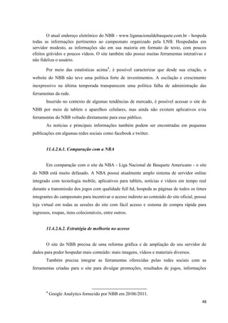 O atual endereço eletrônico do NBB - www.liganacionaldebasquete.com.br - hospeda
todas as informações pertinentes ao campeonato organizado pela LNB. Hospedadas em
servidor modesto, as informações são em sua maioria em formato de texto, com poucos
efeitos grávidos e poucos vídeos. O site também não possui muitas ferramentas interativas e
não fideliza o usuário.

       Por meio das estatísticas acima4, é possível caracterizar que desde sua criação, o
website do NBB não teve uma política forte de investimentos. A oscilação e crescimento
inexpressivo na última temporada transparecem uma política falha de administração das
ferramentas da rede.
       Inserido no contexto de algumas tendências de mercado, é possível acessar o site do
NBB por meio de tablets e aparelhos celulares, mas ainda não existem aplicativos e/ou
ferramentas do NBB voltado diretamente para esse público.
       As notícias e principais informações também podem ser encontradas em pequenas
publicações em algumas redes sociais como facebook e twitter.


       11.4.2.6.1. Comparação com a NBA


       Em comparação com o site da NBA - Liga Nacional de Basquete Americano - o site
do NBB está muito defasado. A NBA possui atualmente amplo sistema de servidor online
integrado com tecnologia mobile, aplicativos para tablets, notícias e vídeos em tempo real
durante a transmissão dos jogos com qualidade full hd, hospeda as páginas de todos os times
integrantes do campeonato para incentivar o acesso indireto ao conteúdo do site oficial, possui
loja virtual em todas as sessões do site com fácil acesso e sistema de compra rápida para
ingressos, roupas, itens colecionáveis, entre outros.


       11.4.2.6.2. Estratégia de melhoria no acesso


       O site do NBB precisa de uma reforma gráfica e de ampliação do seu servidor de
dados para poder hospedar mais conteúdo: mais imagens, vídeos e materiais diversos.
       Também precisa integrar as ferramentas oferecidas pelas redes sociais com as
ferramentas criadas para o site para divulgar promoções, resultados de jogos, informações




       4
           Google Analytics fornecido por NBB em 20/06/2011.
                                                                                            48
 