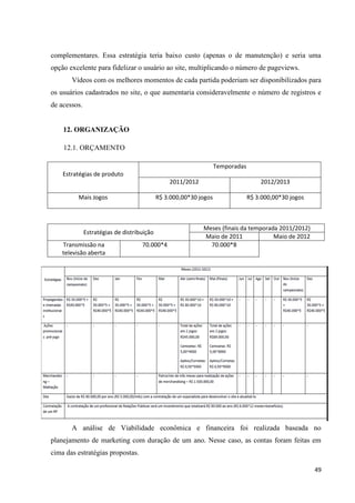 complementares. Essa estratégia teria baixo custo (apenas o de manutenção) e seria uma
opção excelente para fidelizar o usuário ao site, multiplicando o número de pageviews.
       Vídeos com os melhores momentos de cada partida poderiam ser disponibilizados para
os usuários cadastrados no site, o que aumentaria consideravelmente o número de registros e
de acessos.


    12. ORGANIZAÇÃO

    12.1. ORÇAMENTO

                                                                   Temporadas
    Estratégias de produto
                                                2011/2012                           2012/2013

          Mais Jogos                        R$ 3.000,00*30 jogos                R$ 3.000,00*30 jogos



                                                            Meses (finais da temporada 2011/2012)
              Estratégias de distribuição
                                                            Maio de 2011             Maio de 2012
    Transmissão na                  70.000*4                  70.000*8
    televisão aberta




       A análise de Viabilidade econômica e financeira foi realizada baseada no
planejamento de marketing com duração de um ano. Nesse caso, as contas foram feitas em
cima das estratégias propostas.

                                                                                                       49
 