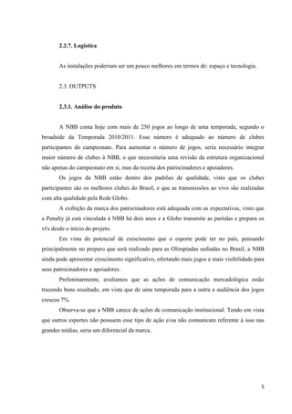2.2.7. Logística


       As instalações poderiam ser um pouco melhores em termos de: espaço e tecnologia.


       2.3. OUTPUTS


       2.3.1. Análise do produto


       A NBB conta hoje com mais de 250 jogos ao longo de uma temporada, segundo o
broadside da Temporada 2010/2011. Esse número é adequado ao número de clubes
participantes do campeonato. Para aumentar o número de jogos, seria necessário integrar
maior número de clubes à NBB, o que necessitaria uma revisão da estrutura organizacional
não apenas do campeonato em si, mas da receita dos patrocinadores e apoiadores.
       Os jogos da NBB estão dentro dos padrões de qualidade, visto que os clubes
participantes são os melhores clubes do Brasil, e que as transmissões ao vivo são realizadas
com alta qualidade pela Rede Globo.
       A exibição da marca dos patrocinadores está adequada com as expectativas, visto que
a Penalty já está vinculada à NBB há dois anos e a Globo transmite as partidas e prepara os
vt's desde o início do projeto.
       Em vista do potencial de crescimento que o esporte pode ter no país, pensando
principalmente no preparo que será realizado para as Olimpíadas sediadas no Brasil, a NBB
ainda pode apresentar crescimento significativo, ofertando mais jogos e mais visibilidade para
seus patrocinadores e apoiadores.
       Preliminarmente, avaliamos que as ações de comunicação mercadológica estão
trazendo bons resultado, em vista que de uma temporada para a outra a audiência dos jogos
cresceu 7%.
       Observa-se que a NBB carece de ações de comunicação institucional. Tendo em vista
que outros esportes não possuem esse tipo de ação e/ou não comunicam referente à isso nas
grandes mídias, seria um diferencial da marca.




                                                                                            5
 
