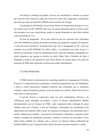 Em relação à estratégia de produto, levou-se em consideração o aumento nos gastos
por causa do maior número de jogos que haverá nas outras duas temporadas, considerando
que cada jogo custa em média R$ 3.000,00 e há um aumento de 30 jogos.
       Na estratégia de distribuição, haverá maior número de transmissões de jogos ao vivo,
que custam cerca de R$ 70.000,00 cada uma. Na quarta temporada apenas as finais seriam
televisionadas com essas características, porém na quinta temporada as semi-finais também
serão transmitidas ao vivo.
       Na área da propaganda , fez-se uma média de que um comercial curto (chamadas)
custa R$ 30.000,00 no período da manhã (veiculados nos programas matutinos de esportes).
A cada mês serão veiculados 5 chamadas desse tipo, mais 5 propagandas de 30”, cada uma
custando cerca de R$ 40.000,00. Em Abril e Maio, o investimento será maior já que é o
período de semi-finais e finais do campeonato, haverá, além das chamadas, propagandas em
outros programas que passam no horário da tarde (Video Show, Caldeirão do Hulk e
Malhação) e ainda os que passam de noite (Altas Horas). Os demais gastos com ações de
promoção do NBB estão explicados na tabela, para melhor entendimento.



       12.2.ORGANOGRAMA



       O NBB realizará o planejamento de marketing seguindo um organograma. O Gerente
Executivo é o responsável pela coordenação e controle do planejamento que será implantado,
e todos os outros funcionários trabalham conforme suas orientações, que se modificam
conforme o desenvolvimento do projeto, já que há sempre esse controle. Abaixo do Executivo
estão todos os outros gerentes.
       O gerente Técnico é responsável, junto aos seus coordenadores (Técnico e de
Arbitragem), pelas estratégias de produto e preço. O gerente Administrativo trabalha
prioritariamente com as finanças do NBB, sendo responsável pela estratégia de preço
também, junto com o Técnico. A área de Tecnologia e Informação está subordinada à área
administrativa da empresa, então a parte de realização de pesquisas está relacionada com o
gerente Administrativo também. O gerente de Comunicação e Marketing é responsável pelas
análises, estratégias de distribuição, promoção e também se relaciona aos investidores. Nessa
última tarefa, trabalha em conjunto com o assessor de imprensa (futuro profissional de
Relações Públicas), que é responsável pela relação da marca com patrocinadores e a mídia.

                                                                                            50
 