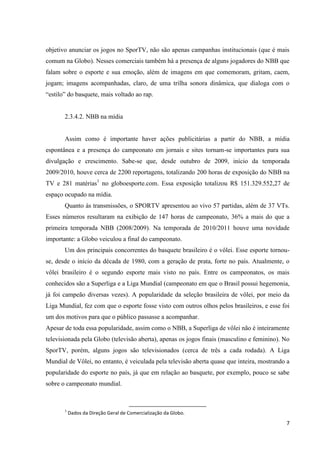 objetivo anunciar os jogos no SporTV, não são apenas campanhas institucionais (que é mais
comum na Globo). Nesses comerciais também há a presença de alguns jogadores do NBB que
falam sobre o esporte e sua emoção, além de imagens em que comemoram, gritam, caem,
jogam; imagens acompanhadas, claro, de uma trilha sonora dinâmica, que dialoga com o
“estilo” do basquete, mais voltado ao rap.


       2.3.4.2. NBB na mídia


       Assim como é importante haver ações publicitárias a partir do NBB, a mídia
espontânea e a presença do campeonato em jornais e sites tornam-se importantes para sua
divulgação e crescimento. Sabe-se que, desde outubro de 2009, início da temporada
2009/2010, houve cerca de 2200 reportagens, totalizando 200 horas de exposição do NBB na
TV e 281 matérias1 no globoesporte.com. Essa exposição totalizou R$ 151.329.552,27 de
espaço ocupado na mídia.
       Quanto às transmissões, o SPORTV apresentou ao vivo 57 partidas, além de 37 VTs.
Esses números resultaram na exibição de 147 horas de campeonato, 36% a mais do que a
primeira temporada NBB (2008/2009). Na temporada de 2010/2011 houve uma novidade
importante: a Globo veiculou a final do campeonato.
       Um dos principais concorrentes do basquete brasileiro é o vôlei. Esse esporte tornou-
se, desde o início da década de 1980, com a geração de prata, forte no país. Atualmente, o
vôlei brasileiro é o segundo esporte mais visto no país. Entre os campeonatos, os mais
conhecidos são a Superliga e a Liga Mundial (campeonato em que o Brasil possui hegemonia,
já foi campeão diversas vezes). A popularidade da seleção brasileira de vôlei, por meio da
Liga Mundial, fez com que o esporte fosse visto com outros olhos pelos brasileiros, e esse foi
um dos motivos para que o público passasse a acompanhar.
Apesar de toda essa popularidade, assim como o NBB, a Superliga de vôlei não é inteiramente
televisionada pela Globo (televisão aberta), apenas os jogos finais (masculino e feminino). No
SporTV, porém, alguns jogos são televisionados (cerca de três a cada rodada). A Liga
Mundial de Vôlei, no entanto, é veiculada pela televisão aberta quase que inteira, mostrando a
popularidade do esporte no país, já que em relação ao basquete, por exemplo, pouco se sabe
sobre o campeonato mundial.



       1
           Dados da Direção Geral de Comercialização da Globo.
                                                                                            7
 