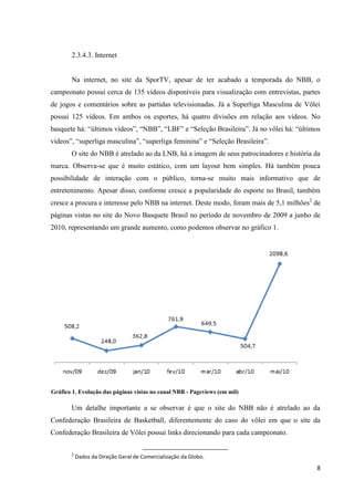 2.3.4.3. Internet


       Na internet, no site da SporTV, apesar de ter acabado a temporada do NBB, o
campeonato possui cerca de 135 vídeos disponíveis para visualização com entrevistas, partes
de jogos e comentários sobre as partidas televisionadas. Já a Superliga Masculina de Vôlei
possui 125 vídeos. Em ambos os esportes, há quatro divisões em relação aos vídeos. No
basquete há: “últimos vídeos”, “NBB”, “LBF” e “Seleção Brasileira”. Já no vôlei há: “últimos
vídeos”, “superliga masculina”, “superliga feminina” e “Seleção Brasileira”.
       O site do NBB é atrelado ao da LNB, há a imagem de seus patrocinadores e história da
marca. Observa-se que é muito estático, com um layout bem simples. Há também pouca
possibilidade de interação com o público, torna-se muito mais informativo que de
entretenimento. Apesar disso, conforme cresce a popularidade do esporte no Brasil, também
cresce a procura e interesse pelo NBB na internet. Deste modo, foram mais de 5,1 milhões2 de
páginas vistas no site do Novo Basquete Brasil no período de novembro de 2009 a junho de
2010, representando um grande aumento, como podemos observar no gráfico 1.




Gráfico 1. Evolução das páginas vistas no canal NBB - Pageviews (em mil)

       Um detalhe importante a se observar é que o site do NBB não é atrelado ao da
Confederação Brasileira de Basketball, diferentemente do caso do vôlei em que o site da
Confederação Brasileira de Vôlei possui links direcionando para cada campeonato.

       2
           Dados da Direção Geral de Comercialização da Globo.
                                                                                          8
 