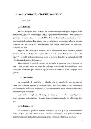 3. AVALIAÇÃO DA RELAÇÃO EMPRESA-MERCADO


         3.1. EMPRESA


         3.1.1. Potencial

         O Novo Basquete Brasil (NBB) é um campeonato organizado pelos próprios clubes
participantes, apesar de realizado pela LNB, e segue um modelo moderno e bem-sucedido de
gestão esportiva, baseado na conceituada NBA (National Basketball Association), que é esse
campeonato independente. Essa aliança entre os clubes tem o objetivo de explorar o potencial
do esporte para que volte a ser o segundo esporte mais popular no país, título que perdeu para
o vôlei há uns anos.
         Hoje, a LNB conta com o patrocínio oficial das estatais Caixa e Eletrobrás, além do
fornecimento oficial da Penalty, parceiros oficias de mídia como Rede Globo de Televisão,
SporTV e o portal Globoesporte.com, o apoio do Governo Brasileiro e a chancela da CBB
(Confederação Brasileira de Basquete).
         O campeonato é nacional, portanto tem abrangência comunicacional e estrutural em
todo o país, havendo jogos nas sedes dos clubes ou proximidades de suas cidades. Outro
potencial a se explorar para aumentar a popularidade do esporte é o fato dos jogos serem
gratuitos.

         3.1.2. Necessidades

         A necessidade de audiência é explicada pela necessidade de mais recursos de
patrocínios, embora a organização consiga se manter hoje, é preciso melhorar a remuneração
dos funcionários envolvidos, alojamento da sede em um espaço maior, aumentar abrangência
da comunicação, entre outros.
         Além de ter aceitação do público já praticante ou que acompanha basquetebol, tem-se
como necessário também atingir e despertar interesse daqueles que não tem o hábito de faze-
los.

         3.1.3. Expectativas

         As expectativas quanto ao acesso a informação são altas, pois um de seus apoios de
mídia é a Rede Globo de Televisão, ativa no meio de comunicação mais popular do Brasil e
que constantemente exibe chamadas do campeonato em horários de grande audiência.
                                                                                            9
 