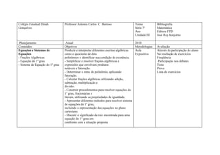 Colégio Estadual Dinah            Professor Antonio Carlos C Barroso                      Turno          Bibliografia
Gonçalves                                                                                 Série 7ª       Matemática
                                                                                          Ano            Editora FTD
                                                                                          Unidade III    José Ruy bonjorno

 Planejamento                      Anual                                                  2010
Conteúdos                         Objetivos                                               Metodologias   Avaliação
Equações e Sistemas de            Produzir e interpretar diferentes escritas algébricas   Aula           Através da participação do aluno
Equações                          como o quociente de dois                                Expositiva     Na resolução de exercícios
- Frações Algébricas              polinômios e identificar sua condição de existência.                   Freqüência
- Equação do 1º grau              - Simplificar e resolver frações algébricas e                          Participação nos debates
- Sistema de Equação do 1º grau   expressões que envolvam produtos                                       Teste
                                  notáveis e fatoração.                                                  Prova
                                  - Determinar o mmc de polinômio, aplicando                             Lista de exercícios
                                  fatoração.
                                  - Calcular frações algébricas utilizando adição,
                                  subtração, multiplicação e
                                  divisão.
                                  - Construir procedimentos para resolver equações do
                                  1º grau, fracionárias e
                                  literais, utilizando as propriedades de igualdade.
                                  - Apresentar diferentes métodos para resolver sistema
                                  de equações do 1º grau,
                                  incluindo a representação das equações no plano
                                  cartesiano.
                                  - Discutir o significado da raiz encontrada para uma
                                  equação do 1° grau em
                                  confronto com a situação proposta
 