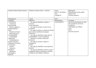 Colégio Estadual Dinah Gonçalves   Professor Antonio Carlos C Barroso            Turno                 Bibliografia
                                                                                 Série 3º Ano Básico   Matemática do ensino médio
                                                                                 Ano                   Editora FTD
                                                                                 Unidade IV            José Ruy bonjorno

 Planejamento                       Anual                                         2010
Conteúdos                          Objetivos                                      Metodologias         Avaliação
1- Polinômios                         Ser capaz de identificar e aplicar o        Aula Expositiva      Através da participação do aluno
   Teorema da                      Teorema                                                             Na resolução de exercícios
Decomposição                       da decomposição                                                     Freqüência
   Raízes complexas e                 Ser capaz de calcular as raízes de um                            Participação nos debates
multiplicidade de                  polinômio                                                           Teste
raízes                                Ser capaz de utilizar as relações de Girard                      Prova
   Relações de Girard              para resolver problemas de equação                                  Lista de exercícios
   Raízes Racionais                polinomial
2- Probabilidade                      Ser capaz de identificar outros tipos de
   Probabilidade                   probabilidades e resolver problemas
Condicional                           Identificar e calcular coeficientes
   Probabilidade de                binomiais
eventos sucessivos                    Ser capaz de construir e aplicar o
3-Binômio de Newton                triângulo de
4- Estatística                     Pascal
   Variável                           Ser capaz de identificar o termo geral do
   Tabelas de                      binômio
Freqüência                            Ser capaz de identificar variáveis, gerar e
   Medidas de                      interpretar tabelas de frequência e calcular
centralidade e                     medidas de centralidade e dispersão
dispersão
 