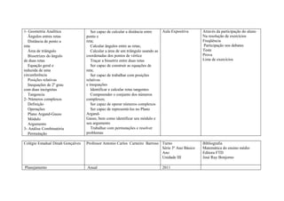 1- Geometria Analítica                Ser capaz de calcular a distância entre     Aula Expositiva   Através da participação do aluno
   Ângulos entres retas            ponto e                                                          Na resolução de exercícios
   Distância de ponto a            reta;                                                            Freqüência
reta                                  Calcular ângulos entre as retas;                              Participação nos debates
   Área de triângulo                  Calcular a área de um triângulo usando as                     Teste
   Bissetrizes do ângulo           coordenadas dos pontos de vértice                                Prova
de duas retas                         Traçar a bissetriz entre duas retas                           Lista de exercícios
   Equação geral e                    Ser capaz de construir as equações de
reduzida de uma                    reta;
circunferência                        Ser capaz de trabalhar com posições
   Posições relativas              relativas
   Inequações de 2º grau           e inequações
com duas incógnitas                   Identificar e calcular retas tangentes
   Tangencia                          Compreender o conjunto dos números
2- Números complexos               complexos;
   Definição                          Ser capaz de operar números complexos
   Operações                          Ser capaz de representá-los no Plano
   Plano Argand-Gauss              Argand-
   Módulo                          Gauss, bem como identificar seu módulo e
   Argumento                       seu argumento
3- Análise Combinatória               Trabalhar com permutações e resolver
   Permutação                      problemas

Colégio Estadual Dinah Gonçalves   Professor Antonio Carlos Carneiro Barroso Turno                  Bibliografia
                                                                             Série 3º Ano Básico    Matemática do ensino médio
                                                                             Ano                    Editora FTD
                                                                             Unidade III            José Ruy Bonjorno

Planejamento                       Anual                                          2011
 