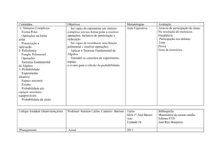 Conteúdos                          Objetivos                                   Metodologias        Avaliação
 1- Números Complexos                 Ser capaz de representar um número       Aula Expositiva     Através da participação do aluno
   Forma Polar                     complexo em sua forma polar e resolver                          Na resolução de exercícios
   Operações na forma              operações, inclusive de potenciação e                           Freqüência
polar                              radiciação                                                      Participação nos debates
   Potenciação e                      Ser capaz de reconhecer uma função                           Teste
radiciação                         polinomial e resolver operações;                                Prova
2- Polinômios                         Aplicar o Teorema Fundamental da                             Lista de exercícios
   Função Polinomial               Álgebra
   Operações                          Entender os conceitos de experimento,
   Teorema Fundamental             espaço
da Álgebra                         e evento para o cálculo de probabilidades
3- Probabilidade
   Experimento
aleatório
   Espaço amostral
   Evento
   Probabilidade em
espaços amostrais
equiprováveis
   Probabilidade da união


Colégio Estadual Dinah Gonçalves   Professor Antonio Carlos Carneiro Barroso Turno                 Bibliografia
                                                                             Série 3º Ano Básico   Matemática do ensino médio
                                                                             Ano                   Editora FTD
                                                                             Unidade IV            José Ruy Bonjorno

Planejamento                       Anual                                       2011
 