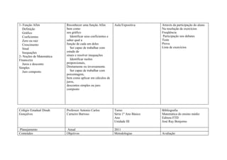 1- Função Afim            Reconhecer uma função Afim           Aula Expositiva       Através da participação do aluno
   Definição              bem como                                                   Na resolução de exercícios
   Gráfico                seu gráfico                                                Freqüência
   Coeficientes              Identificar seus coeficientes e                         Participação nos debates
   Zero ou raiz           saber qual a                                               Teste
   Crescimento            função de cada um deles                                    Prova
   Sinal                     Ser capaz de trabalhar com                              Lista de exercícios
   Inequações             estudo de
2- Noções de Matemática   sinais e resolver inequações
Financeira                   Identificar razões
   Juros e desconto       proporcionais,
Simples                   Diretamente ou inversamente.
   Juro composto             Ser capaz de trabalhar com
                          porcentagem,
                          bem como aplicar em cálculos de
                          juros,
                          descontos simples ou juro
                          composto




Colégio Estadual Dinah    Professor Antonio Carlos             Turno                 Bibliografia
Gonçalves                 Carneiro Barroso                     Série 1º Ano Básico   Matemática do ensino médio
                                                               Ano                   Editora FTD
                                                               Unidade III           José Ruy Bonjorno

Planejamento              Anual                                2011
Conteúdos                 Objetivos                            Metodologias          Avaliação
 