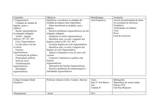 Conteúdos                    Objetivos                                     Metodologias         Avaliação
1-Trigonometria              Identificar e reconhecer as unidades de       Aula Expositiva      Através da participação do aluno
   Unidades de medida de     medidas de ângulos mais importantes                                Na resolução de exercícios
ângulos: graus e                Saber transformar as unidades: grau –                           Freqüência
radianos                     radiano                                                            Participação nos debates
   Razões trigonométricas       Resolver problemas trigonométricos em um                        Teste
no triângulo retângulo       triângulo retângulo                                                Prova
   Tabela – ângulos             Interpretar as razões trigonométricas                           Lista de exercícios
notáveis: 30°, 45°, 60°.        Identificar seno, co-seno e tangente dos
   Ciclo Trigonométrico      ângulos notáveis (30°, 45°, 60°)
   Lei dos senos e lei dos      Localizar ângulos no ciclo trigonométrico
co-senos                        Identificar seno, co-seno e tangente dos
   Funções                   ângulos no ciclo trigonométrico
trigonométricas                 Aplicar e interpretar as leis do seno e do
   Construções de gráficos   cosseno
   Propriedades gráficas        Construir e interpretar os gráficos das
   Soma de arcos             funções
   Transformações            trigonométricas
trigonométricas                 Aplicações das funções trigonométricas
   Identidades                  Resolver problemas de transformações e
trigonométricas              identidades trigonométricas


Colégio Estadual Dinah       Professor Antonio Carlos Carneiro Barroso    Turno                 Bibliografia
Gonçalves                                                                 Série 2º Ano Básico   Matemática do ensino médio
                                                                          Ano                   Editora FTD
                                                                          Unidade II            José Ruy Bonjorno

Planejamento                 Anual                                        2011
 
