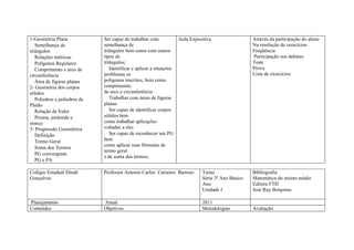 1-Geometria Plana             Ser capaz de trabalhar com             Aula Expositiva                  Através da participação do aluno
   Semelhança de              semelhança de                                                           Na resolução de exercícios
triângulos                    triângulos bem como com outros                                          Freqüência
   Relações métricas          tipos de                                                                Participação nos debates
   Polígonos Regulares        triângulos;                                                             Teste
   Comprimento e arco de         Identificar e aplicar a situações                                    Prova
circunferência                problemas os                                                            Lista de exercícios
   Área de figuras planas     polígonos inscritos, bem como
2- Geometria dos corpos       comprimento
sólidos                       de arco e circunferência
   Poliedros e poliedros de      Trabalhar com áreas de figuras
Platão                        planas
   Relação de Euler              Ser capaz de identificar corpos
   Prisma, pirâmide e         sólidos bem
tronco                        como trabalhar aplicações
3- Progressão Geométrica      voltadas a eles
   Definição                     Ser capaz de reconhecer um PG
   Termo Geral                bem
                              como aplicar suas fórmulas de
   Soma dos Termos
                              termo geral
   PG convergente
                              e de soma dos termos;
   PG e PA

Colégio Estadual Dinah        Professor Antonio Carlos Carneiro Barroso         Turno                 Bibliografia
Gonçalves                                                                       Série 3º Ano Básico   Matemática do ensino médio
                                                                                Ano                   Editora FTD
                                                                                Unidade I             José Ruy Bonjorno

Planejamento                  Anual                                             2011
Conteúdos                     Objetivos                                         Metodologias          Avaliação
 