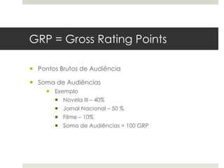GRP = Gross Rating Points

 Pontos Brutos de Audiência

 Soma de Audiências
      Exemplo
        Novela III – 40%
        Jornal Nacional – 50 %
        Filme – 10%
        Soma de Audiências = 100 GRP
 