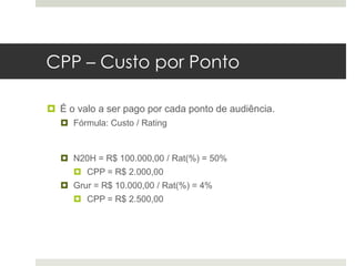 CPP – Custo por Ponto

 É o valo a ser pago por cada ponto de audiência.
   Fórmula: Custo / Rating


   N20H = R$ 100.000,00 / Rat(%) = 50%
      CPP = R$ 2.000,00
   Grur = R$ 10.000,00 / Rat(%) = 4%
      CPP = R$ 2.500,00
 
