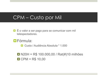 CPM – Custo por Mil

 É o valor a ser pago para se comunicar com mil
  telespectadores.

Fórmula:
      Custo / Audiência Absoluta * 1.000


   N20H = R$ 100.000,00 / Rat(#)10 milhões
   CPM = R$ 10,00
 