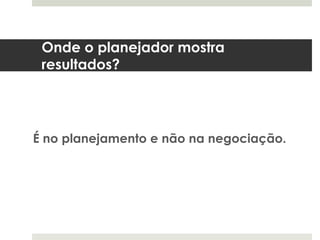 Onde o planejador mostra
 resultados?




É no planejamento e não na negociação.
 