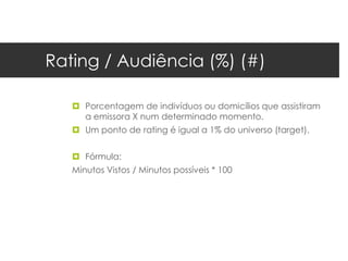 Rating / Audiência (%) (#)

    Porcentagem de indivíduos ou domicílios que assistiram
     a emissora X num determinado momento.
    Um ponto de rating é igual a 1% do universo (target).


    Fórmula:
   Minutos Vistos / Minutos possíveis * 100
 