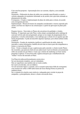 Criar uma boa proposta - Apresentação deve ser coerente, objetiva, com conteúdo
relevante.
Orçamento - Elaboração do plano de mídia com conteúdo especificando os canais e
veículos adequados ao orçamento informado ou de acordo com a previsão estimada no
planejamento da mídia.
Cronograma - Criação e implementação do plano de mídia para o cliente, de acordo
com cronograma previsto.
Implementação - Desenvolvimento da campanha considerando o retorno esperado pelo
cliente com base nos objetivos da comunicação e a partir da aprovação do plano pelo
cliente.

Preparar Anexos - Nem todos os Planos são um primor de qualidade e virtudes.
Ranking - É importante que todo Plano venha sempre acompanhado pelos rankings de
custo por mil de cada meio programado; porque se nos mapas de programações há os
programas e veículos selecionados, é nos rankings que o cliente irá ver aqueles que não
foram programados. E pode até descobrir algumas injustiças, pois afinal nenhum mídia
é infalível.
Simulações - Estudos de simulações (gráficos), qualificação da mídia, dados de
mercados e outras informações, também devem estar no anexo para não atrapalharem a
leitura e o raciocínio do Plano.
Erros – Existe a situação em que a agência peca pela concisão: o cliente recebe Planos
tão resumidos, que parecem charts de um audiovisual. E provavelmente será justamente
sobre um assunto em que faltou o visual, que o diretor de marketing vai fazer muitas
perguntas à agência. E nessa hora toda a agência desejaria que o detalhamento das
“mídias” tivesse ido anexado ao Plano.

Um Plano de mídia profissionalmente correto deve:
Ser um documento completo, sem ser redundante.
Não ser superficial, mas também não ser muito erudito.
Ser à prova de dúvidas, sem ser didático.
Ter um raciocínio lógico e coerente, sem se resumir numa única folha de cronograma
com resumos de verbas e GRP (abreviatura de Gross Rating Points) ou pontos de
audiência bruta.
Ser o conjunto de soluções mais rentáveis e adequadas para veicular às peças da
campanha, e, principalmente, deixar o cliente convencido disso.
 