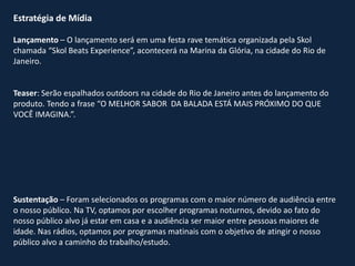 Estratégia de Mídia
Lançamento – O lançamento será em uma festa rave temática organizada pela Skol
chamada “Skol Beats Experience”, acontecerá na Marina da Glória, na cidade do Rio de
Janeiro.
Teaser: Serão espalhados outdoors na cidade do Rio de Janeiro antes do lançamento do
produto. Tendo a frase “O MELHOR SABOR DA BALADA ESTÁ MAIS PRÓXIMO DO QUE
VOCÊ IMAGINA.”.
Sustentação – Foram selecionados os programas com o maior número de audiência entre
o nosso público. Na TV, optamos por escolher programas noturnos, devido ao fato do
nosso público alvo já estar em casa e a audiência ser maior entre pessoas maiores de
idade. Nas rádios, optamos por programas matinais com o objetivo de atingir o nosso
público alvo a caminho do trabalho/estudo.
 