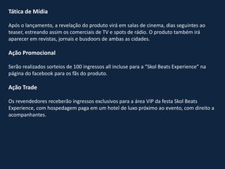 Tática de Mídia
Após o lançamento, a revelação do produto virá em salas de cinema, dias seguintes ao
teaser, estreando assim os comerciais de TV e spots de rádio. O produto também irá
aparecer em revistas, jornais e busdoors de ambas as cidades.
Ação Promocional
Serão realizados sorteios de 100 ingressos all incluse para a “Skol Beats Experience” na
página do facebook para os fãs do produto.
Ação Trade
Os revendedores receberão ingressos exclusivos para a área VIP da festa Skol Beats
Experience, com hospedagem paga em um hotel de luxo próximo ao evento, com direito a
acompanhantes.
 