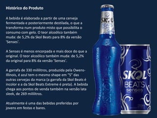 Histórico do Produto
A bebida é elaborada a partir de uma cerveja
fermentada e posteriormente destilada, o que a
transforma num produto misto que possibilita o
consumo com gelo. O teor alcoólico também
muda: de 5,2% da Skol Beats para 8% da versão
'Senses'.
A Senses é menos encorpada e mais doce do que a
original. O teor alcoólico também muda: de 5,2%
da original para 8% da versão 'Senses'.
A garrafa de 330 mililitros, produzida pela Owens-
Illinois, é azul tem o mesmo shape em “S” das
outras cervejas da marca (a garrafa da Skol Beats é
incolor e a da Skol Beats Extreme é preta). A bebida
chega aos pontos de venda também na versão lata
sleek, de 269 mililitros.
Atualmente é uma das bebidas preferidas por
jovens em festas e bares.
 