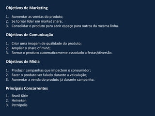 Objetivos de Marketing
1. Aumentar as vendas do produto;
2. Se tornar líder em market share;
3. Consolidar o produto para abrir espaço para outros da mesma linha.
Objetivos de Comunicação
1. Criar uma imagem de qualidade do produto;
2. Ampliar o share of mind;
3. 3ornar o produto automaticamente associado a festas/diversão.
Objetivos de Mídia
1. Produzir campanhas que impactem o consumidor;
2. Fazer o produto ser falado durante a veiculação;
3. Aumentar a venda do produto já durante campanha.
Principais Concorrentes
1. Brasil Kirin
2. Heineken
3. Petrópolis
 