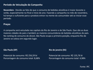 Período de Veiculação da Campanha
Novembro - Devido ao fato de que o consumo de bebidas alcoólicas é maior durante o
verão, especialmente no final e início do ano. Fazendo a campanha no mês de novembro,
há tempo o suficiente para o produto entrar na mente do consumidor até se iniciar esse
período.
Praças
A campanha será veiculada nas capitais do Rio de Janeiro e de São Paulo. Que são as duas
maiores cidades do país e também as maiores consumidoras de bebidas alcoólicas do país.
No ranking de consumo de álcool, São Paulo ocupa a primeira posição, enquanto Rio de
Janeiro se coloca em segundo lugar.
São Paulo (SP)
Potencial de consumo: R$ 256,59 bi
Porcentagem de consumo total: 8,68%
Rio de janeiro (RJ)
Potencial de consumo: R$ 135,76 bi
Porcentagem do consumo total: 4,98%
Fonte: IPC
 