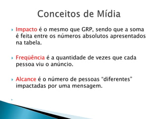 Impacto é o mesmo que GRP, sendo que a soma é feita entre os números absolutos apresentados na tabela.Freqüência é a quantidade de vezes que cada pessoa viu o anúncio.Alcance é o número de pessoas “diferentes” impactadas por uma mensagem.Conceitos de Mídia