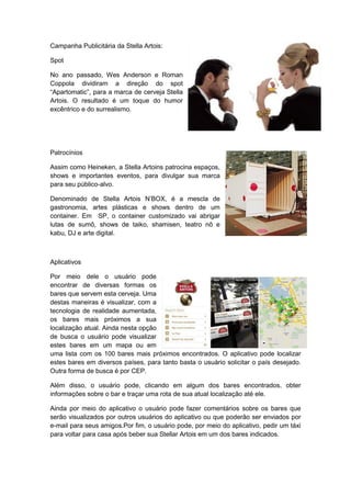 Campanha Publicitária da Stella Artois:

Spot

No ano passado, Wes Anderson e Roman
Coppola dividiram a direção do spot
“Apartomatic”, para a marca de cerveja Stella
Artois. O resultado é um toque do humor
excêntrico e do surrealismo.




Patrocínios

Assim como Heineken, a Stella Artoins patrocina espaços,
shows e importantes eventos, para divulgar sua marca
para seu público-alvo.

Denominado de Stella Artois N‟BOX, é a mescla de
gastronomia, artes plásticas e shows dentro de um
container. Em SP, o container customizado vai abrigar
lutas de sumô, shows de taiko, shamisen, teatro nô e
kabu, DJ e arte digital.



Aplicativos

Por meio dele o usuário pode
encontrar de diversas formas os
bares que servem esta cerveja. Uma
destas maneiras é visualizar, com a
tecnologia de realidade aumentada,
os bares mais próximos a sua
localização atual. Ainda nesta opção
de busca o usuário pode visualizar
estes bares em um mapa ou em
uma lista com os 100 bares mais próximos encontrados. O aplicativo pode localizar
estes bares em diversos países, para tanto basta o usuário solicitar o país desejado.
Outra forma de busca é por CEP.

Além disso, o usuário pode, clicando em algum dos bares encontrados, obter
informações sobre o bar e traçar uma rota de sua atual localização até ele.

Ainda por meio do aplicativo o usuário pode fazer comentários sobre os bares que
serão visualizados por outros usuários do aplicativo ou que poderão ser enviados por
e-mail para seus amigos.Por fim, o usuário pode, por meio do aplicativo, pedir um táxi
para voltar para casa após beber sua Stellar Artois em um dos bares indicados.
 