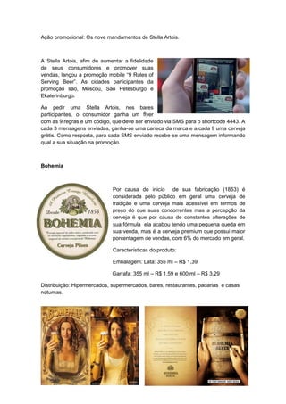 Ação promocional: Os nove mandamentos de Stella Artois.



A Stella Artois, afim de aumentar a fidelidade
de seus consumidores e promover suas
vendas, lançou a promoção mobile “9 Rules of
Serving Beer”. As cidades participantes da
promoção são, Moscou, São Petesburgo e
Ekaterinburgo.

Ao pedir uma Stella Artois, nos bares
participantes, o consumidor ganha um flyer
com as 9 regras e um código, que deve ser enviado via SMS para o shortcode 4443. A
cada 3 mensagens enviadas, ganha-se uma caneca da marca e a cada 9 uma cerveja
grátis. Como resposta, para cada SMS enviado recebe-se uma mensagem informando
qual a sua situação na promoção.



Bohemia



                             Por causa do inicío de sua fabricação (1853) é
                             considerada pelo público em geral uma cerveja de
                             tradição e uma cerveja mais acessível em termos de
                             preço do que suas concorrentes mas a percepção da
                             cerveja é que por causa de constantes alterações de
                             sua fórmula ela acabou tendo uma pequena queda em
                             sua venda, mas é a cerveja premium que possui maior
                             porcentagem de vendas, com 6% do mercado em geral.

                             Características do produto:

                             Embalagem: Lata: 355 ml – R$ 1,39

                             Garrafa: 355 ml – R$ 1,59 e 600 ml – R$ 3,29

Distribuição: Hipermercados, supermercados, bares, restaurantes, padarias e casas
noturnas.
 