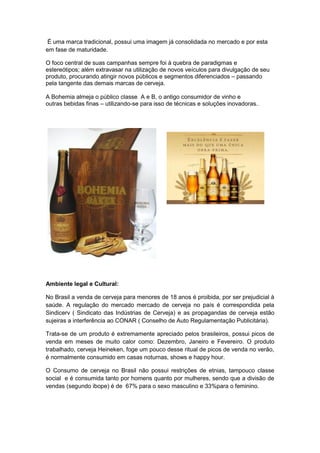 É uma marca tradicional, possui uma imagem já consolidada no mercado e por esta
em fase de maturidade.

O foco central de suas campanhas sempre foi à quebra de paradigmas e
estereótipos; além extravasar na utilização de novos veículos para divulgação de seu
produto, procurando atingir novos públicos e segmentos diferenciados – passando
pela tangente das demais marcas de cerveja.

A Bohemia almeja o público classe A e B, o antigo consumidor de vinho e
outras bebidas finas – utilizando-se para isso de técnicas e soluções inovadoras..
-

-




-



Ambiente legal e Cultural:

No Brasil a venda de cerveja para menores de 18 anos é proibida, por ser prejudicial à
saúde. A regulação do mercado mercado de cerveja no país é correspondida pela
Sindicerv ( Sindicato das Indústrias de Cerveja) e as propagandas de cerveja estão
sujeiras a interferência ao CONAR ( Conselho de Auto Regulamentação Publicitária).

Trata-se de um produto é extremamente apreciado pelos brasileiros, possui picos de
venda em meses de muito calor como: Dezembro, Janeiro e Fevereiro. O produto
trabalhado, cerveja Heineken, foge um pouco desse ritual de picos de venda no verão,
é normalmente consumido em casas noturnas, shows e happy hour.

O Consumo de cerveja no Brasil não possui restrições de etnias, tampouco classe
social e é consumida tanto por homens quanto por mulheres, sendo que a divisão de
vendas (segundo ibope) é de 67% para o sexo masculino e 33%para o feminino.
 